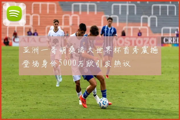 亚洲一哥胡桑诺夫世界杯首秀震撼登场身价5000万欧引发热议