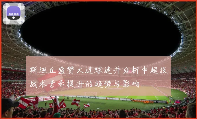 斯坦丘盛赞大连球迷并分析中超技战术素养提升的趋势与影响