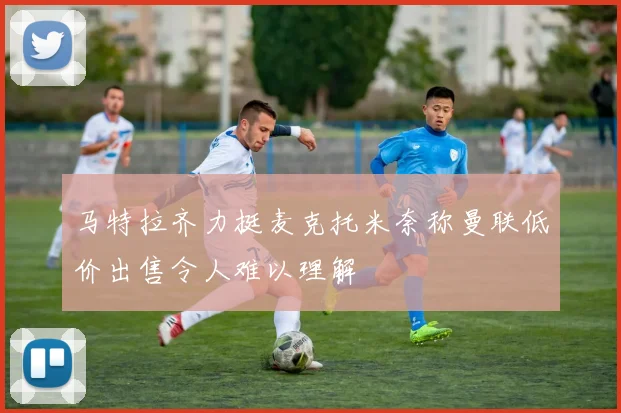 马特拉齐力挺麦克托米奈称曼联低价出售令人难以理解