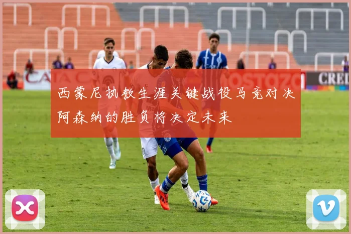 西蒙尼执教生涯关键战役马竞对决阿森纳的胜负将决定未来