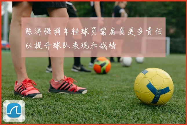 陈涛强调年轻球员需肩负更多责任以提升球队表现和战绩