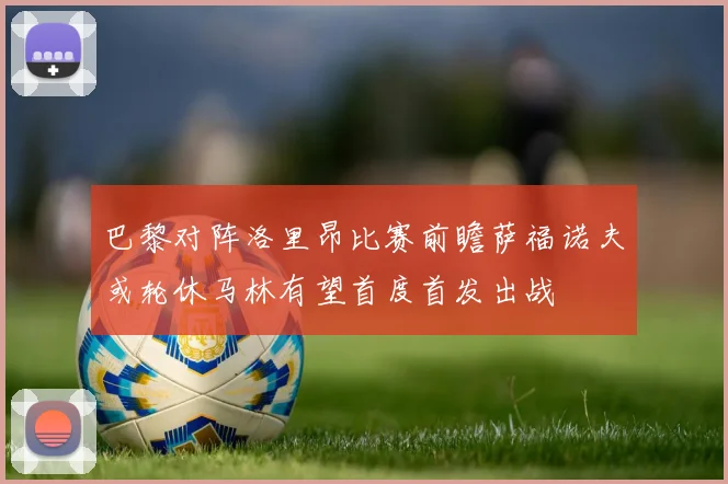 巴黎对阵洛里昂比赛前瞻萨福诺夫或轮休马林有望首度首发出战