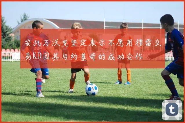 安托万沃克坚定表示不愿用穆雷交易KD因其与约基奇的成功合作
