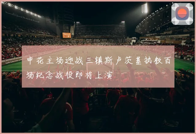 申花主场迎战三镇斯卢茨基执教百场纪念战役即将上演