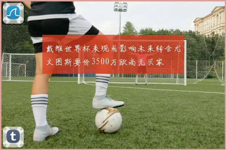 戴维世界杯表现或影响未来转会尤文图斯要价3500万欧尚无买家
