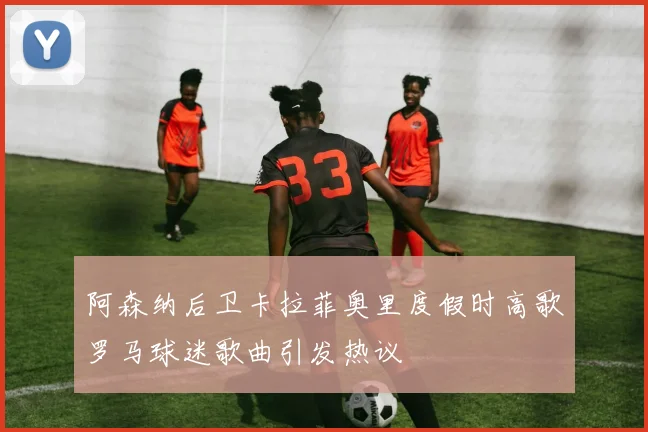 阿森纳后卫卡拉菲奥里度假时高歌罗马球迷歌曲引发热议