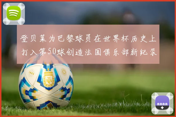 登贝莱为巴黎球员在世界杯历史上打入第50球创造法国俱乐部新纪录