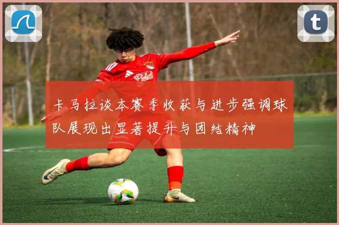 卡马拉谈本赛季收获与进步强调球队展现出显著提升与团结精神