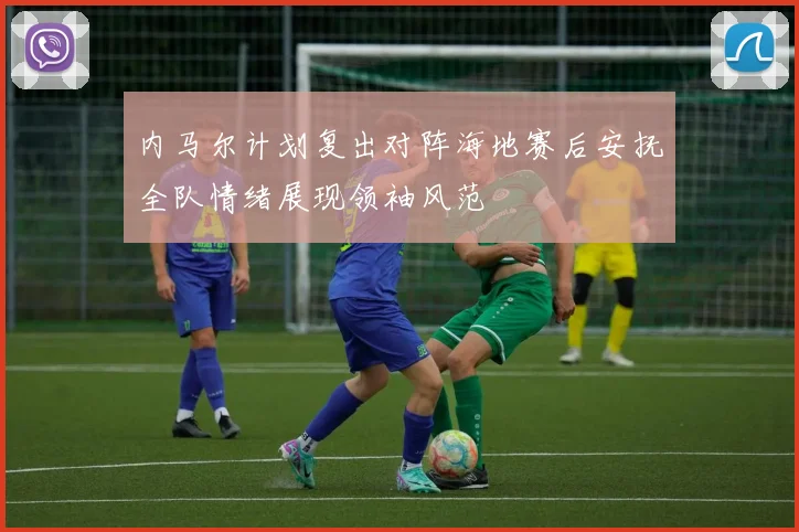 内马尔计划复出对阵海地赛后安抚全队情绪展现领袖风范