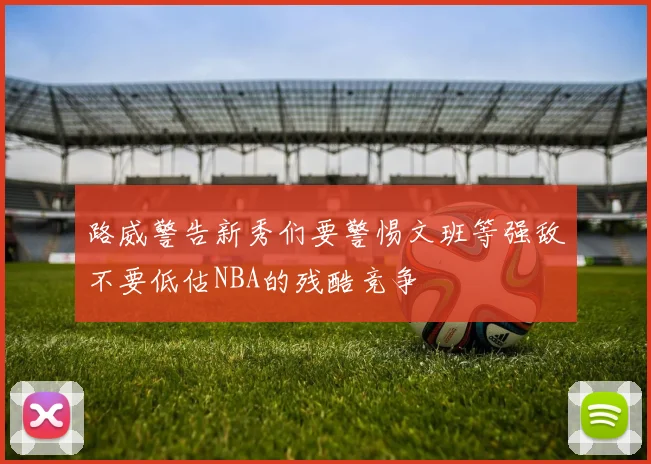 路威警告新秀们要警惕文班等强敌不要低估NBA的残酷竞争