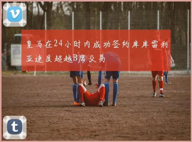 皇马在24小时内成功签约库库雷利亚速度超越B席交易