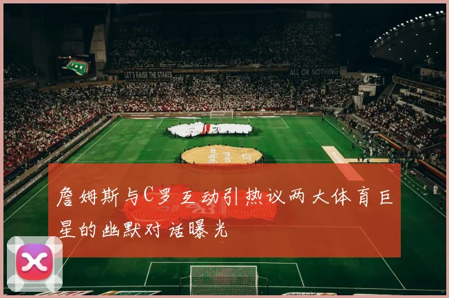 詹姆斯与C罗互动引热议两大体育巨星的幽默对话曝光