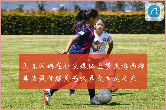 贝克汉姆在社交媒体上赞美梅西称其为最佳球员感叹真是幸运之至