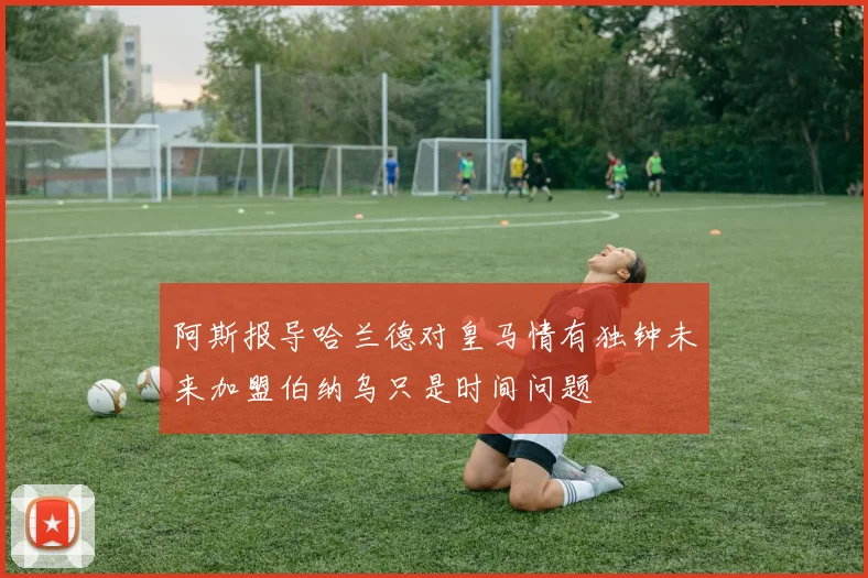 阿斯报导哈兰德对皇马情有独钟未来加盟伯纳乌只是时间问题