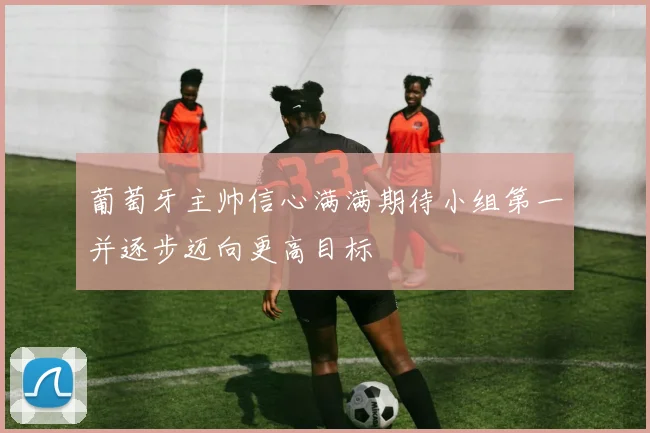 葡萄牙主帅信心满满期待小组第一并逐步迈向更高目标