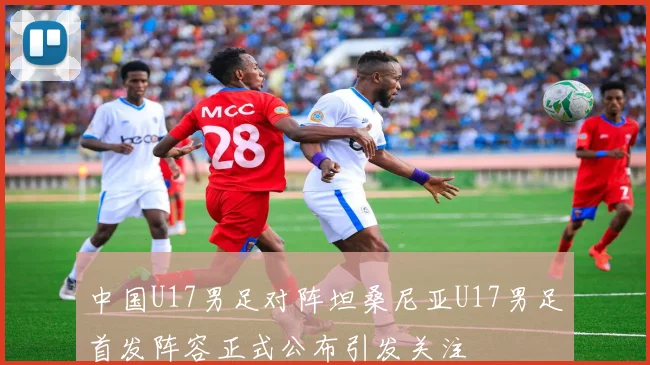 中国U17男足对阵坦桑尼亚U17男足首发阵容正式公布引发关注