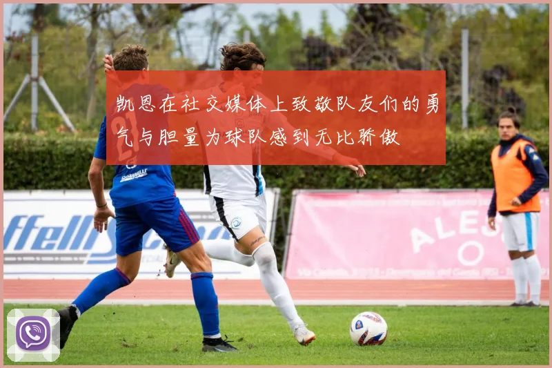 凯恩在社交媒体上致敬队友们的勇气与胆量为球队感到无比骄傲