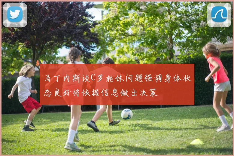 马丁内斯谈C罗轮休问题强调身体状态良好将依据信息做出决策