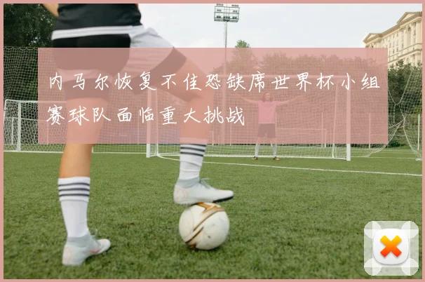 内马尔恢复不佳恐缺席世界杯小组赛球队面临重大挑战