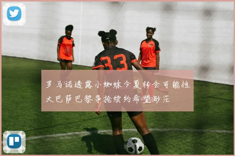 罗马诺透露小蜘蛛今夏转会可能性大巴萨巴黎争抢续约希望渺茫