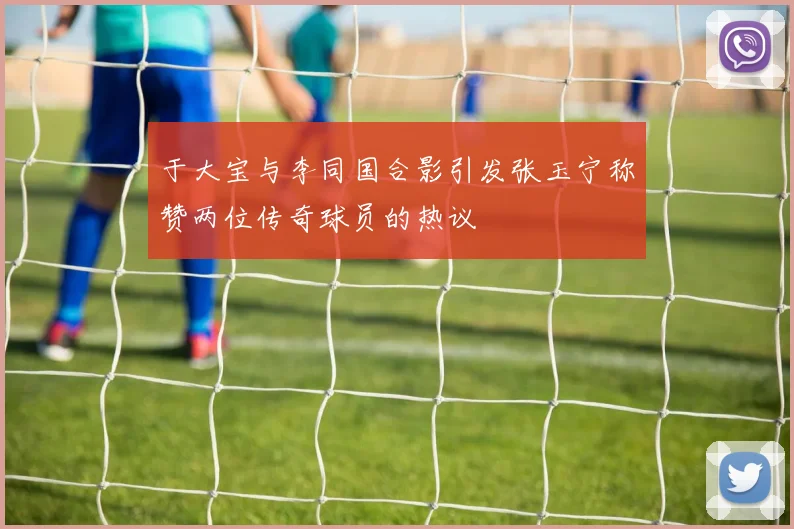 于大宝与李同国合影引发张玉宁称赞两位传奇球员的热议