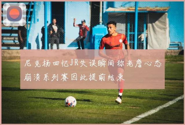 尼克杨回忆JR失误瞬间称老詹心态崩溃系列赛因此提前结束