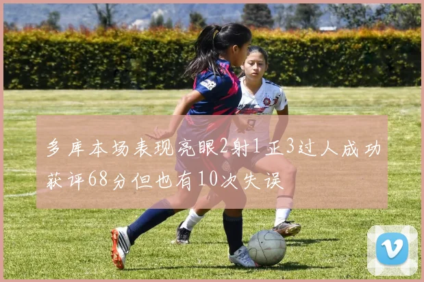多库本场表现亮眼2射1正3过人成功获评68分但也有10次失误