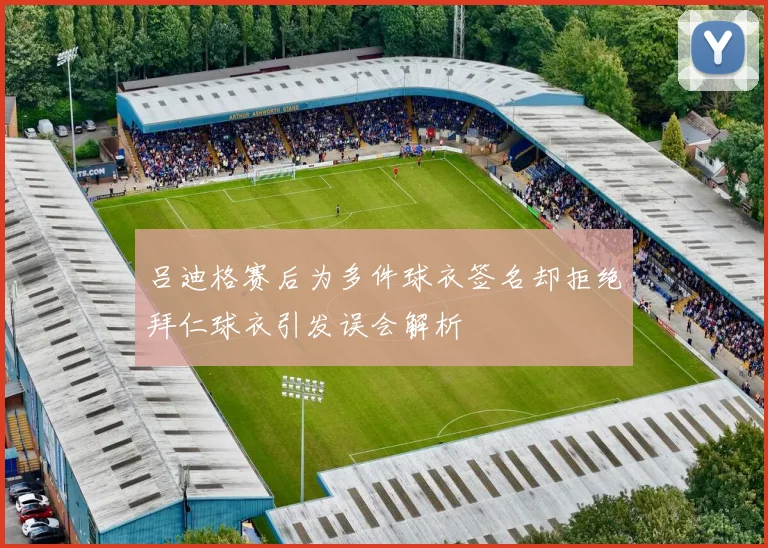 吕迪格赛后为多件球衣签名却拒绝拜仁球衣引发误会解析
