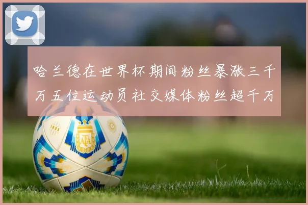 哈兰德在世界杯期间粉丝暴涨三千万五位运动员社交媒体粉丝超千万