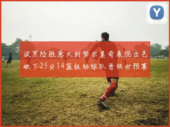 波黑险胜意大利努尔基奇表现出色砍下25分14篮板助球队晋级世预赛
